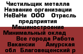 Чистильщик металла › Название организации ­ НеВаНи, ООО › Отрасль предприятия ­ Машиностроение › Минимальный оклад ­ 50 000 - Все города Работа » Вакансии   . Амурская обл.,Благовещенский р-н